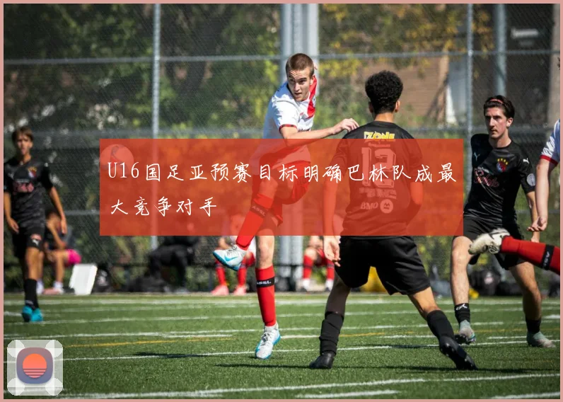 U16国足亚预赛目标明确巴林队成最大竞争对手