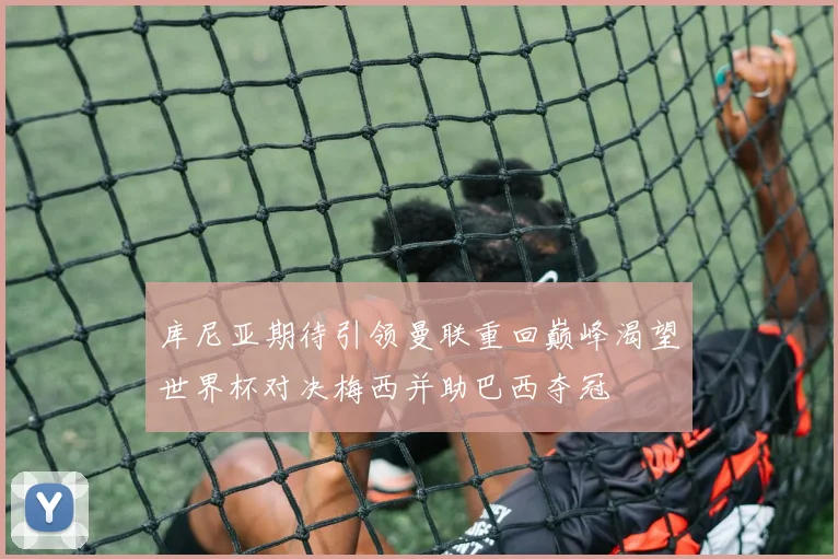 库尼亚期待引领曼联重回巅峰渴望世界杯对决梅西并助巴西夺冠