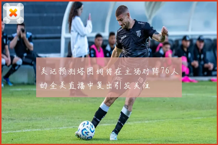美记预测塔图姆将在主场对阵76人的全美直播中复出引发关注