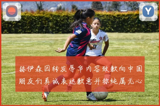 赫伊森因转发辱华内容致歉向中国朋友们真诚表达歉意并称纯属无心之过
