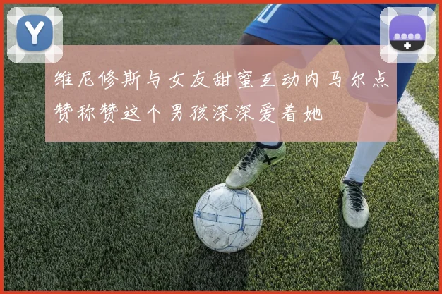 维尼修斯与女友甜蜜互动内马尔点赞称赞这个男孩深深爱着她