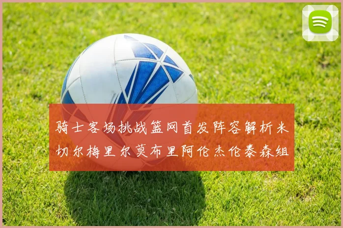 骑士客场挑战篮网首发阵容解析米切尔梅里尔莫布里阿伦杰伦泰森组合亮点