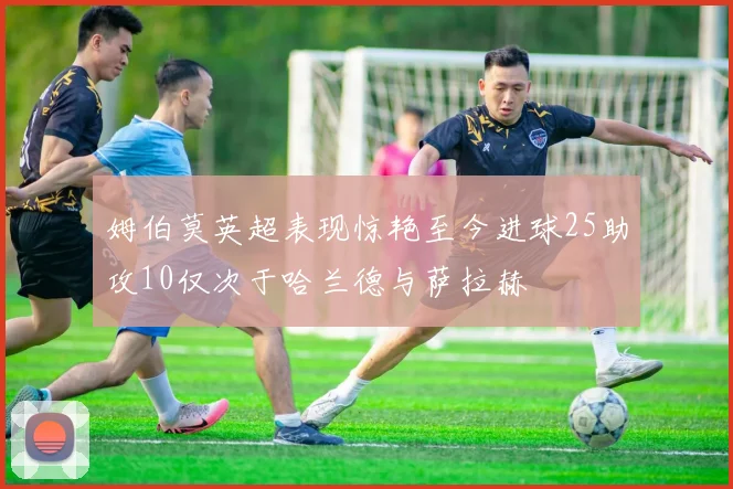 姆伯莫英超表现惊艳至今进球25助攻10仅次于哈兰德与萨拉赫