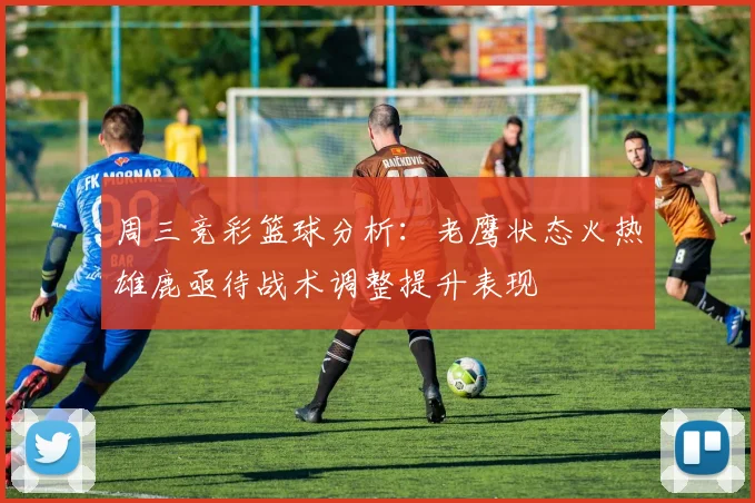 周三竞彩篮球分析：老鹰状态火热雄鹿亟待战术调整提升表现