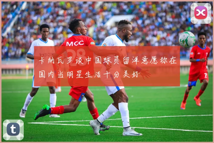 卡纳瓦罗谈中国球员留洋意愿称在国内当明星生活十分美好