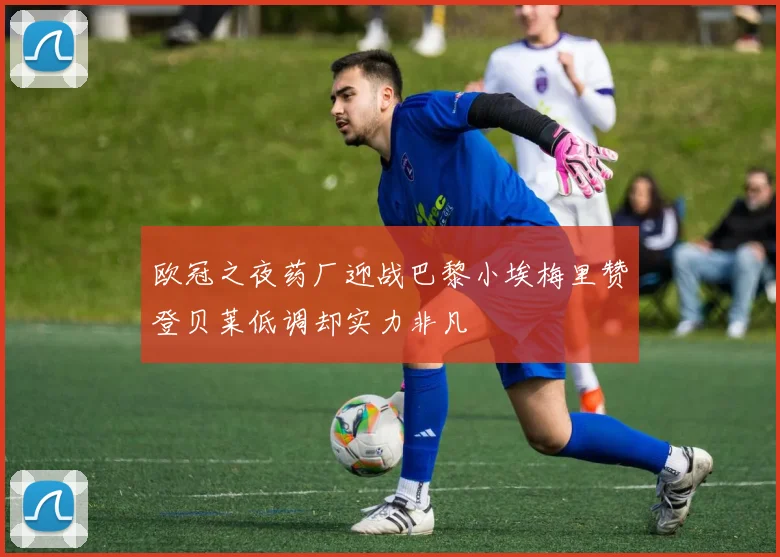 欧冠之夜药厂迎战巴黎小埃梅里赞登贝莱低调却实力非凡
