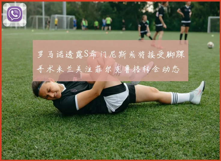 罗马诺透露S希门尼斯或将接受脚踝手术米兰关注菲尔克鲁格转会动态