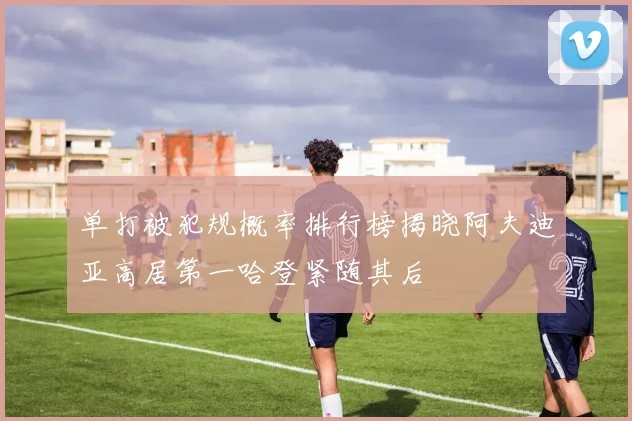 单打被犯规概率排行榜揭晓阿夫迪亚高居第一哈登紧随其后