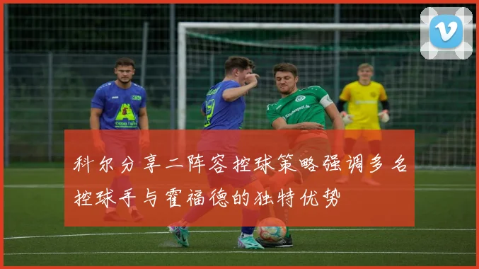 科尔分享二阵容控球策略强调多名控球手与霍福德的独特优势