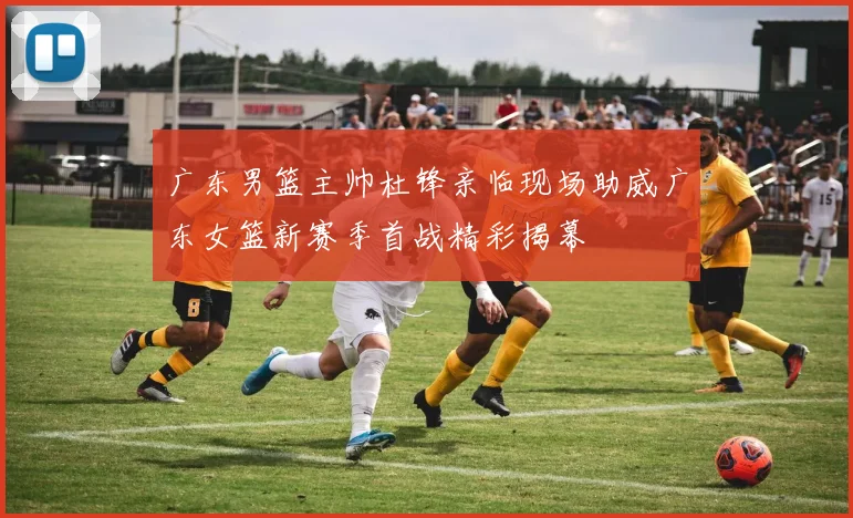 广东男篮主帅杜锋亲临现场助威广东女篮新赛季首战精彩揭幕