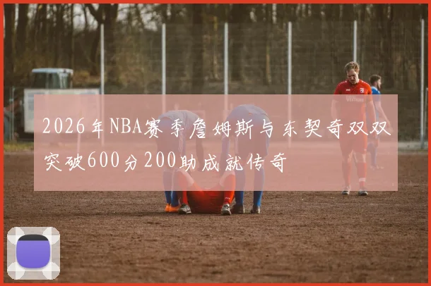 2026年NBA赛季詹姆斯与东契奇双双突破600分200助成就传奇