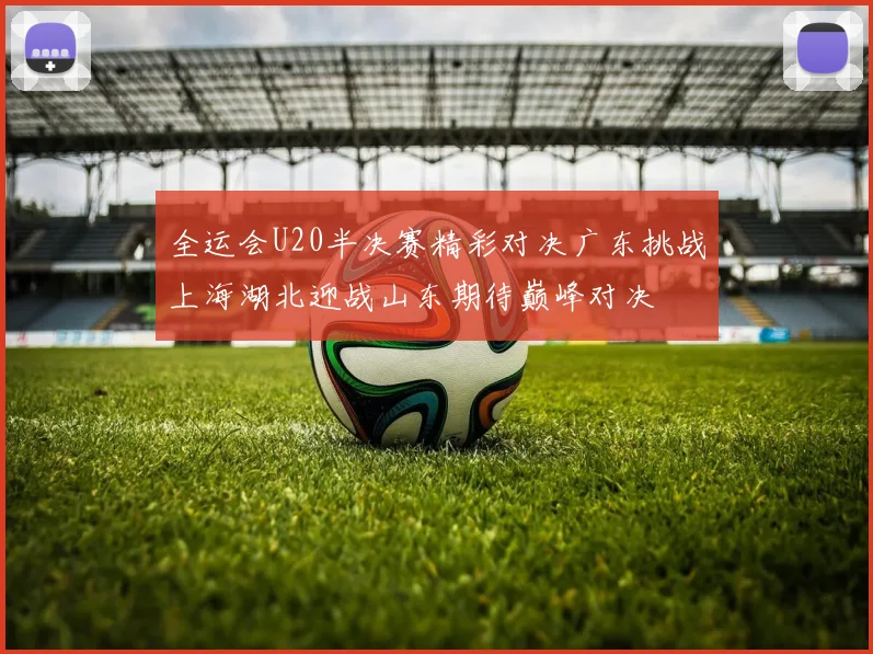 全运会U20半决赛精彩对决广东挑战上海湖北迎战山东期待巅峰对决