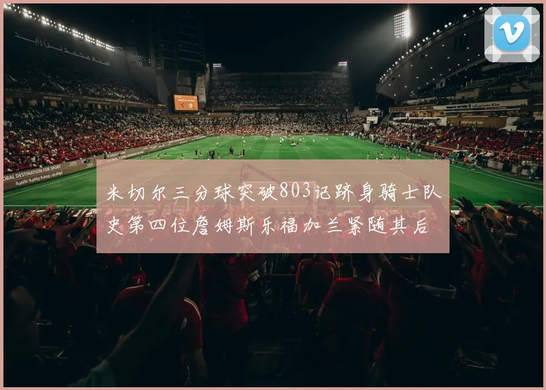 米切尔三分球突破803记跻身骑士队史第四位詹姆斯乐福加兰紧随其后