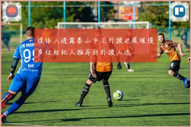 媒体人透露泰山中卫外援进展缓慢多位经纪人推荐新外援人选