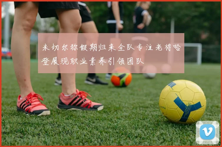 米切尔称假期归来全队专注老将哈登展现职业素养引领团队