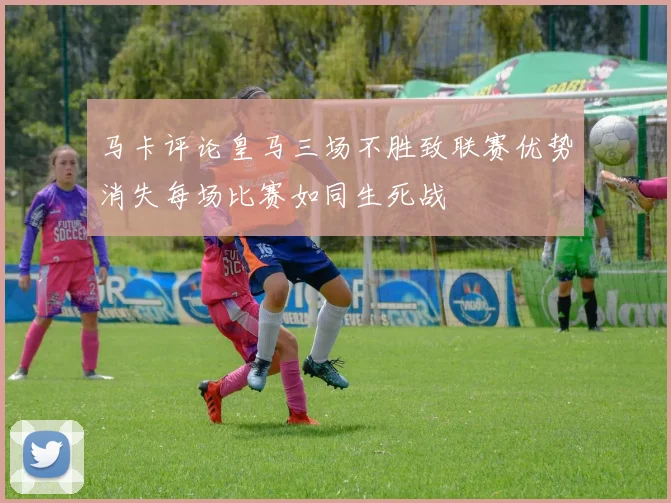 马卡评论皇马三场不胜致联赛优势消失每场比赛如同生死战
