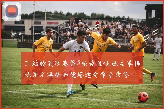 亚冠精英联赛第5轮最佳候选名单揭晓周定洋林加德塔迪奇争夺荣誉
