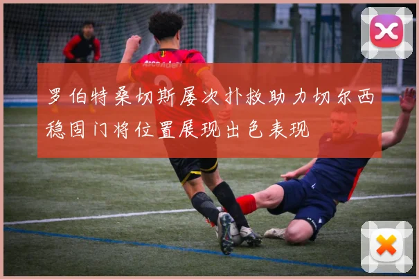 罗伯特桑切斯屡次扑救助力切尔西稳固门将位置展现出色表现