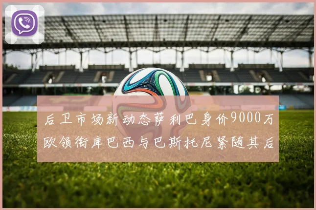 后卫市场新动态萨利巴身价9000万欧领衔库巴西与巴斯托尼紧随其后
