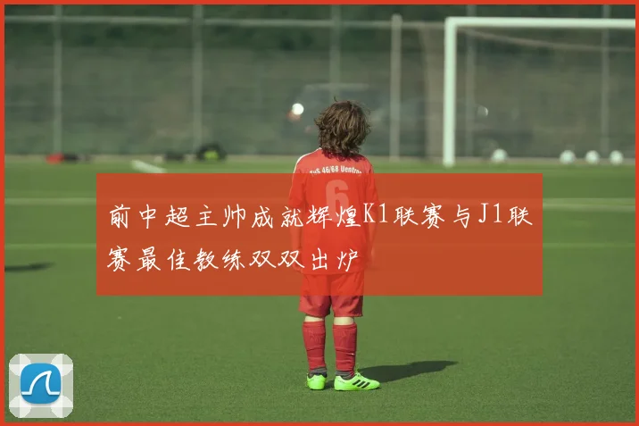 前中超主帅成就辉煌K1联赛与J1联赛最佳教练双双出炉