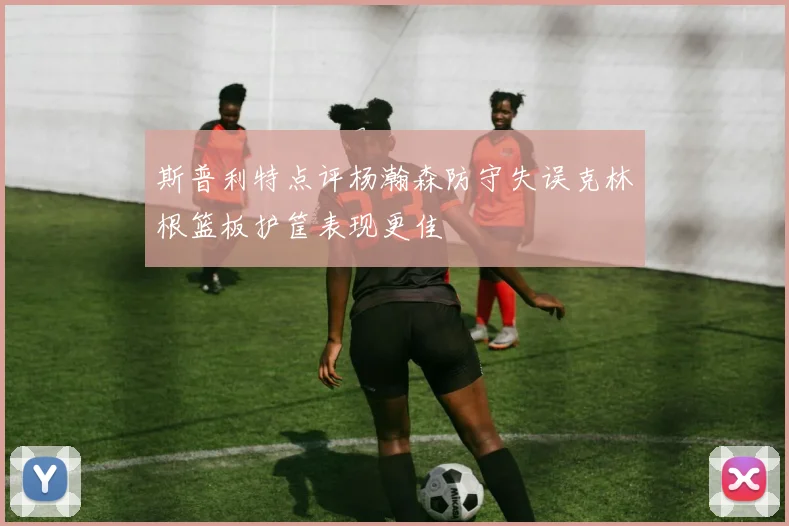 斯普利特点评杨瀚森防守失误克林根篮板护筐表现更佳